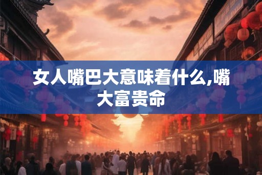女人嘴巴大意味着什么,嘴大富贵命 女人嘴巴大意味着什么,嘴大富贵命