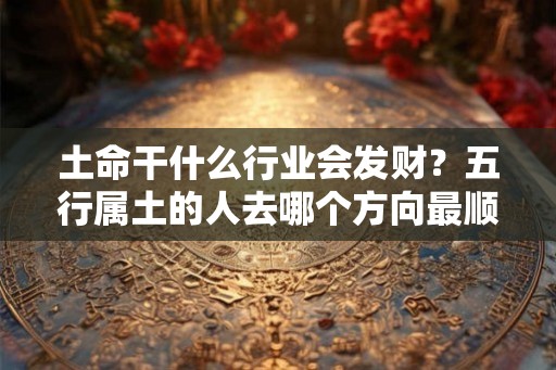 土命干什么行业会发财？五行属土的人去哪个方向最顺？