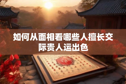 如何从面相看哪些人擅长交际贵人运出色