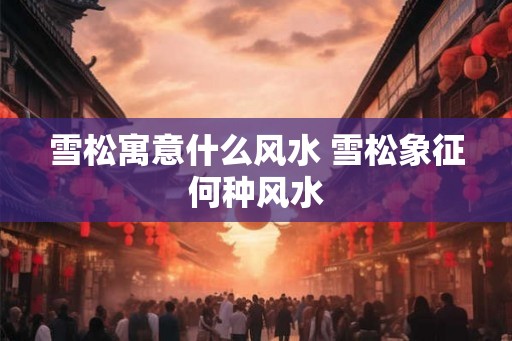 雪松寓意什么风水 雪松象征何种风水 雪松寓意什么风水 雪松象征何种风水