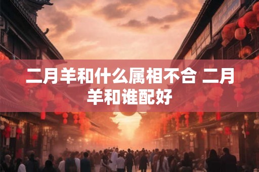 二月羊和什么属相不合 二月羊和谁配好