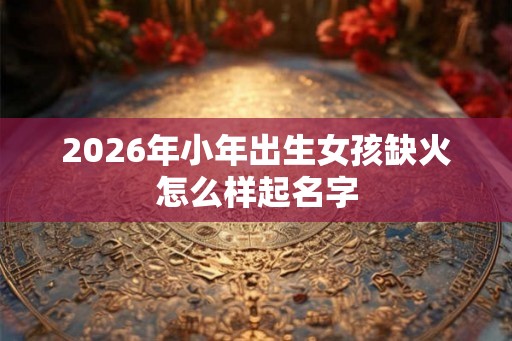 2026年小年出生女孩缺火怎么样起名字