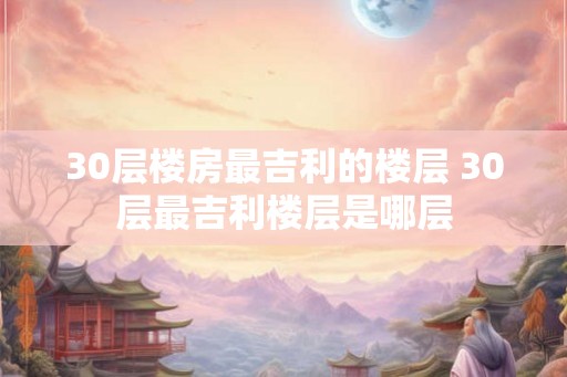 30层楼房最吉利的楼层 30层最吉利楼层是哪层