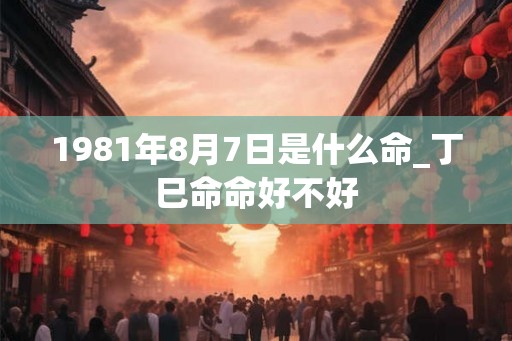 1981年8月7日是什么命_丁巳命命好不好 1981年8月7日是什么命_丁巳命命好不好