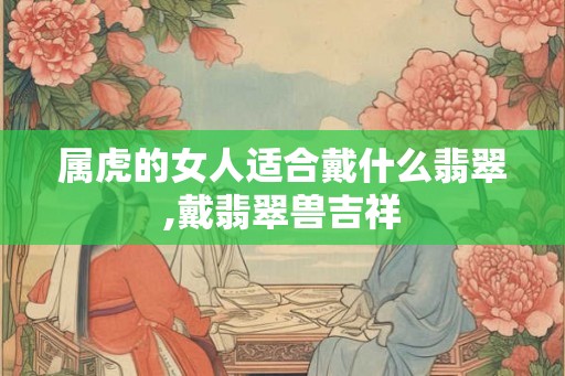 属虎的女人适合戴什么翡翠,戴翡翠兽吉祥 属虎的女人适合戴什么翡翠,戴翡翠兽吉祥