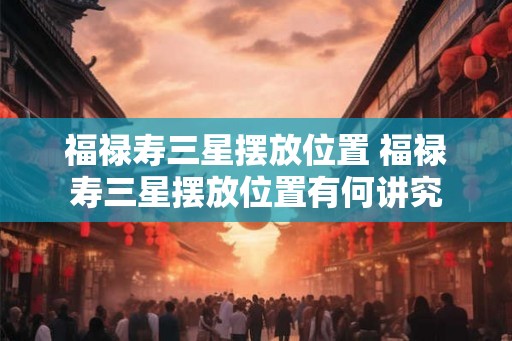福禄寿三星摆放位置 福禄寿三星摆放位置有何讲究