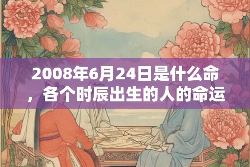2008年6月24日是什么命,各个时辰出生的人的命运 2008年6月24日是什么命,各个时辰出生的人的命运