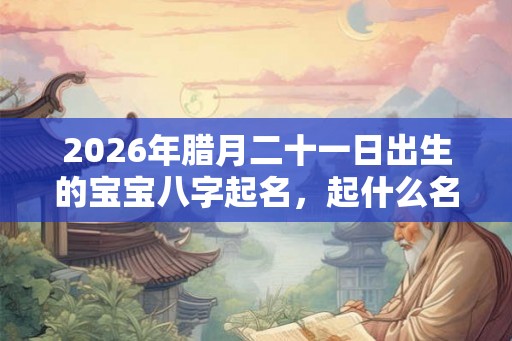 2026年腊月二十一日出生的宝宝八字起名，起什么名字吉利？