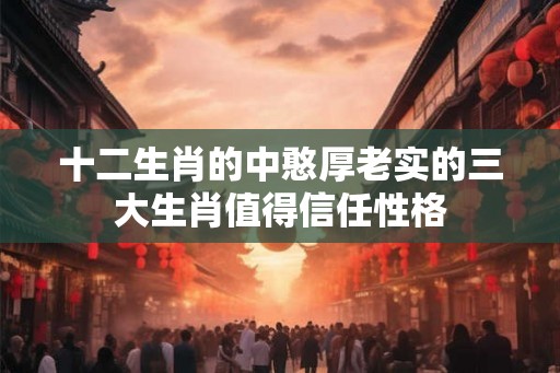 十二生肖的中憨厚老实的三大生肖值得信任性格