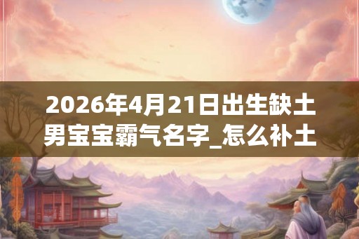 2026年4月21日出生缺土男宝宝霸气名字_怎么补土