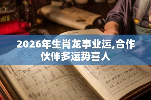 2026年生肖龙事业运,合作伙伴多运势喜人