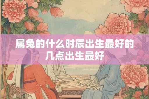 属兔的什么时辰出生最好的几点出生最好 属兔的什么时辰出生最好的几点出生最好