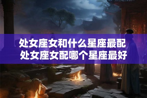 处女座女和什么星座最配 处女座女配哪个星座最好 处女座女和什么星座最配 处女座女配哪个星座最好