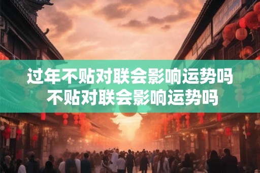 过年不贴对联会影响运势吗 不贴对联会影响运势吗