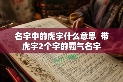 名字中的虎字什么意思 带虎字2个字的霸气名字 名字中的虎字什么意思 带虎字2个字的霸气名字
