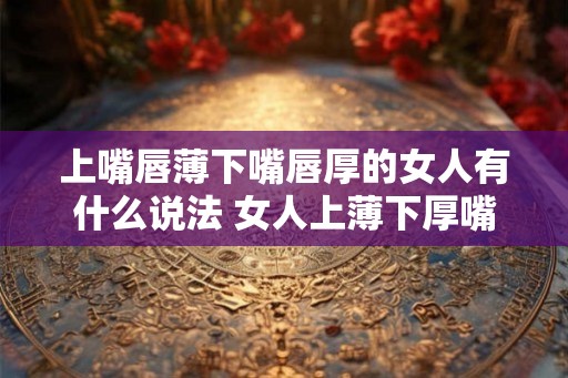 上嘴唇薄下嘴唇厚的女人有什么说法 女人上薄下厚嘴唇有什么含义
