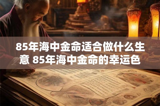 85年海中金命适合做什么生意 85年海中金命的幸运色 85年海中金命适合做什么生意 85年海中金命的幸运色