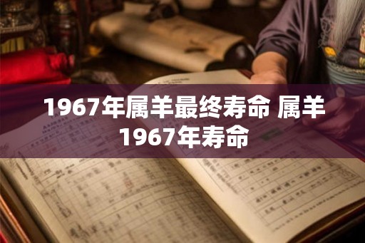 1967年属羊最终寿命 属羊1967年寿命 1967年属羊最终寿命 属羊1967年寿命