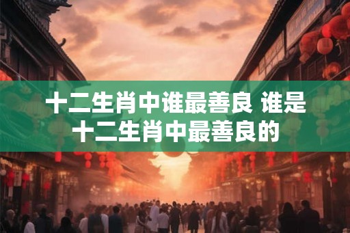 十二生肖中谁最善良 谁是十二生肖中最善良的 十二生肖中谁最善良 谁是十二生肖中最善良的