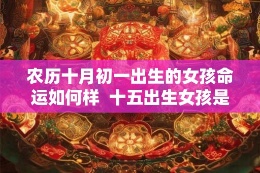农历十月初一出生的女孩命运如何样 十五出生女孩是娘娘命 农历十月初一出生的女孩命运如何样 十五出生女孩是娘娘命