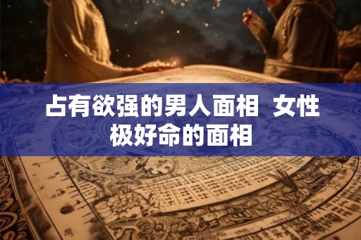 占有欲强的男人面相  女性极好命的面相