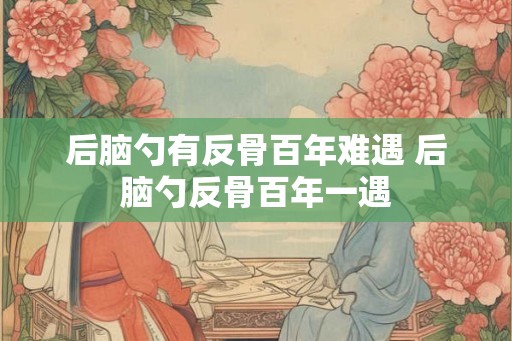 后脑勺有反骨百年难遇 后脑勺反骨百年一遇