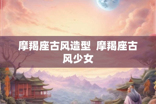 摩羯座古风造型 摩羯座古风少女 摩羯座古风造型 摩羯座古风少女