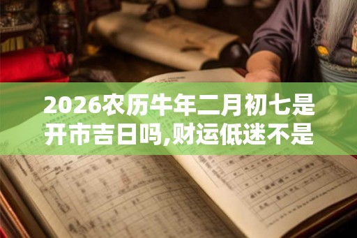 2026农历牛年二月初七是开市吉日吗,财运低迷不是吉日