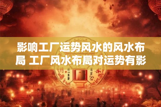 影响工厂运势风水的风水布局 工厂风水布局对运势有影响吗
