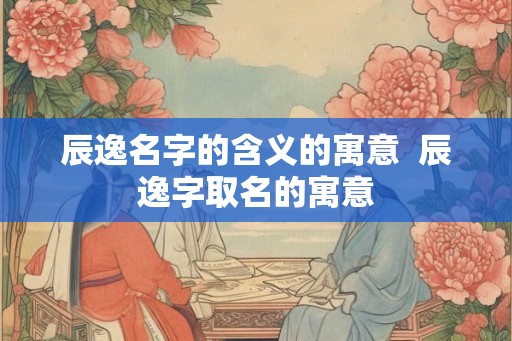 辰逸名字的含义的寓意 辰逸字取名的寓意 辰逸名字的含义的寓意 辰逸字取名的寓意