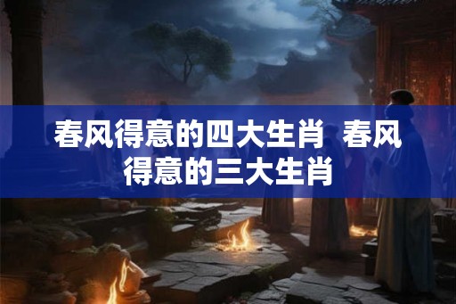 春风得意的四大生肖  春风得意的三大生肖
