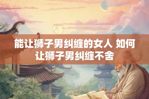 能让狮子男纠缠的女人 如何让狮子男纠缠不舍