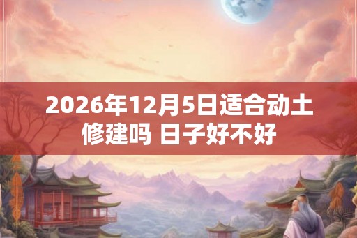 2026年12月5日适合动土修建吗 日子好不好 2026年12月5日适合动土修建吗 日子好不好