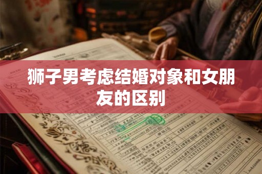 狮子男考虑结婚对象和女朋友的区别