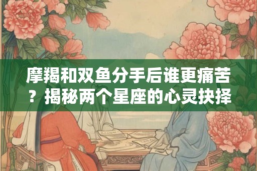 摩羯和双鱼分手后谁更痛苦？揭秘两个星座的心灵抉择