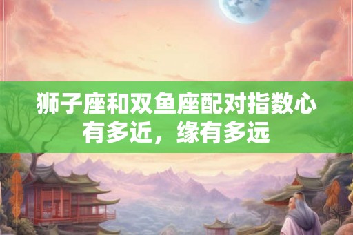 狮子座和双鱼座配对指数心有多近,缘有多远 狮子座和双鱼座配对指数心有多近,缘有多远