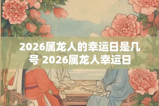 2026属龙人的幸运日是几号 2026属龙人幸运日 2026属龙人的幸运日是几号 2026属龙人幸运日