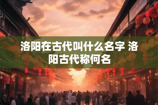 洛阳在古代叫什么名字 洛阳古代称何名