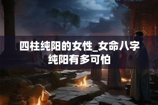 四柱纯阳的女性_女命八字纯阳有多可怕 四柱纯阳的女性_女命八字纯阳有多可怕