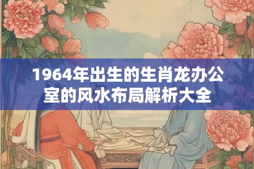 1964年出生的生肖龙办公室的风水布局解析大全