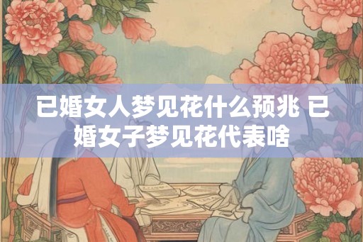 已婚女人梦见花什么预兆 已婚女子梦见花代表啥