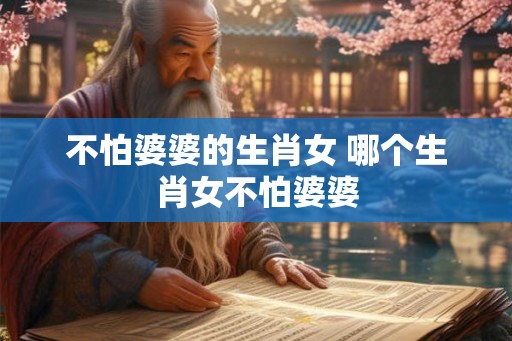 不怕婆婆的生肖女 哪个生肖女不怕婆婆 不怕婆婆的生肖女 哪个生肖女不怕婆婆