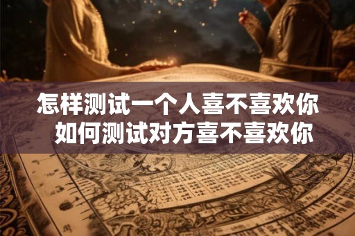 怎样测试一个人喜不喜欢你  如何测试对方喜不喜欢你
