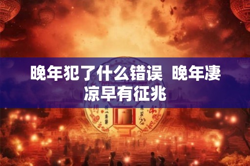 晚年犯了什么错误 晚年凄凉早有征兆 晚年犯了什么错误 晚年凄凉早有征兆