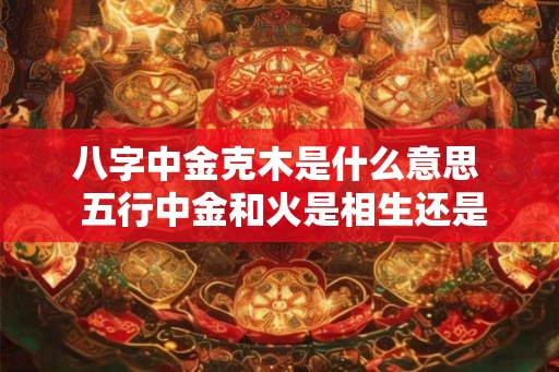 八字中金克木是什么意思 五行中金和火是相生还是相克 八字中金克木是什么意思 五行中金和火是相生还是相克
