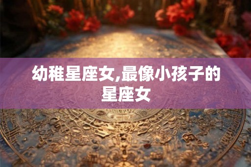 幼稚星座女,最像小孩子的星座女
