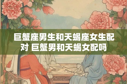 巨蟹座男生和天蝎座女生配对 巨蟹男和天蝎女配吗