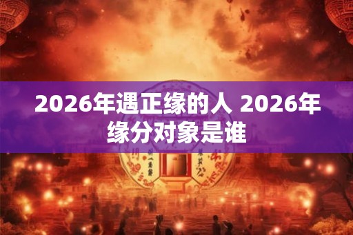 2026年遇正缘的人 2026年缘分对象是谁