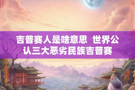 吉普赛人是啥意思  世界公认三大恶劣民族吉普赛