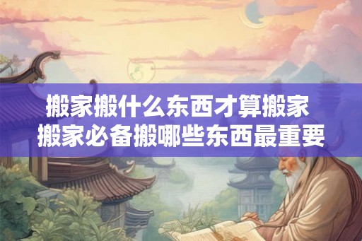 搬家搬什么东西才算搬家 搬家必备搬哪些东西最重要